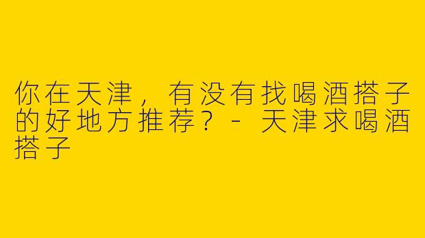你在天津,有没有找喝酒搭子的好地方推荐?
