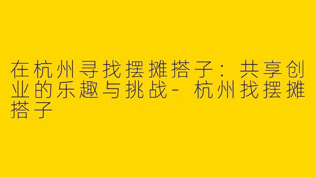 在杭州寻找摆摊搭子：共享创业的乐趣与挑战-杭州找摆摊搭子