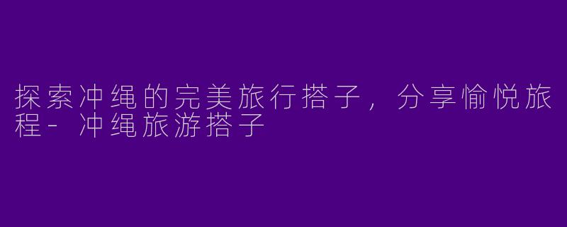 探索冲绳的完美旅行搭子，分享愉悦旅程