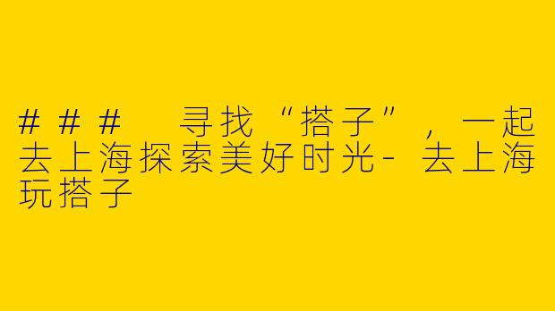 ### 寻找“搭子”，一起去上海探索美好时光-去上海玩搭子