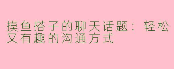 摸鱼搭子的聊天话题：轻松又有趣的沟通方式
