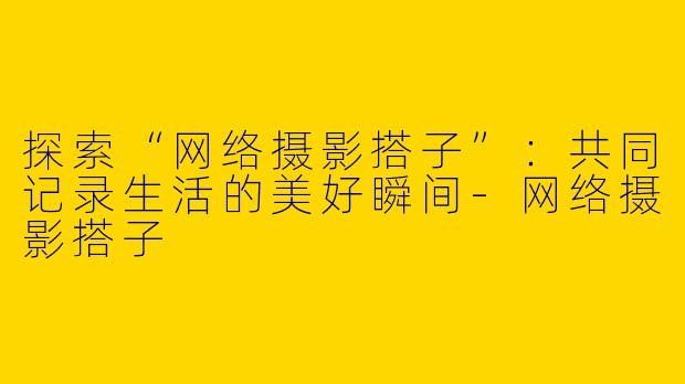 探索“网络摄影搭子”：共同记录生活的美好瞬间-网络摄影搭子