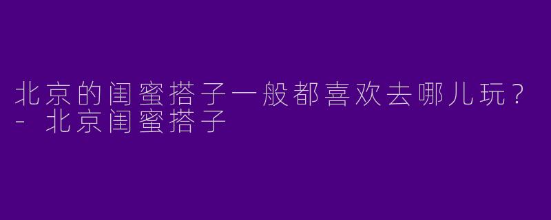 北京的闺蜜搭子一般都喜欢去哪儿玩？