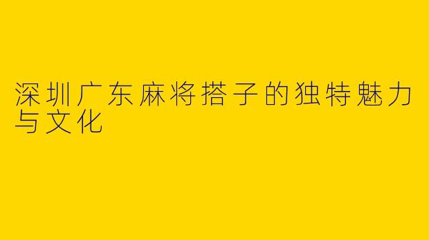 深圳广东麻将搭子的独特魅力与文化