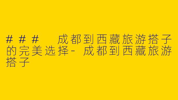 ### 成都到西藏旅游搭子的完美选择-成都到西藏旅游搭子