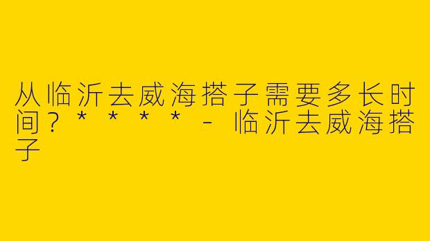 从临沂去威海搭子需要多长时间？****