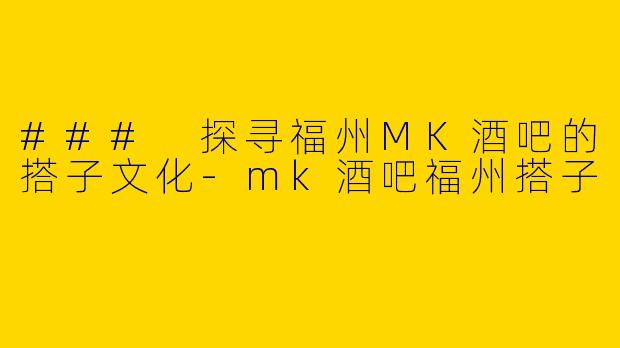 ### 探寻福州MK酒吧的搭子文化-mk酒吧福州搭子