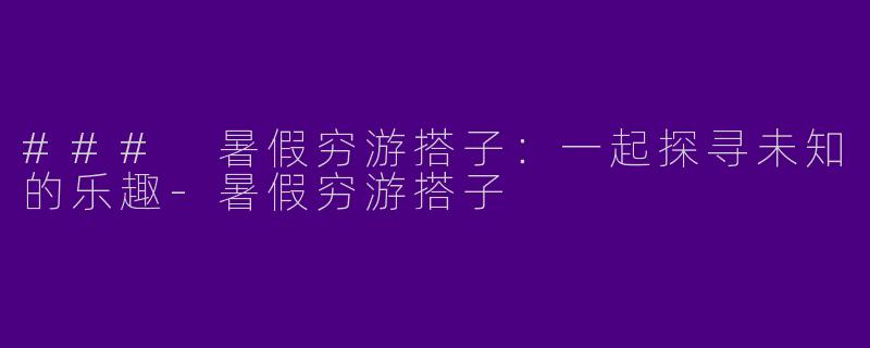 ### 暑假穷游搭子：一起探寻未知的乐趣-暑假穷游搭子