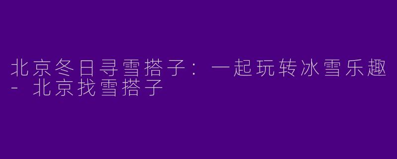 北京冬日寻雪搭子：一起玩转冰雪乐趣