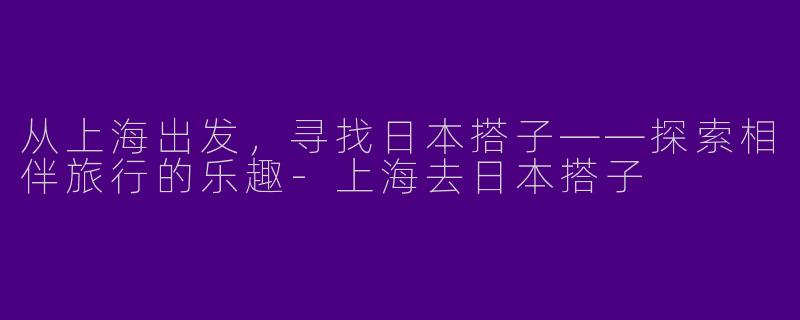 从上海出发，寻找日本搭子——探索相伴旅行的乐趣-上海去日本搭子
