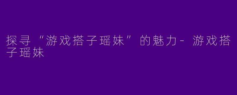 探寻“游戏搭子瑶妹”的魅力-游戏搭子瑶妹