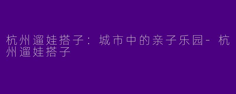 杭州遛娃搭子：城市中的亲子乐园-杭州遛娃搭子
