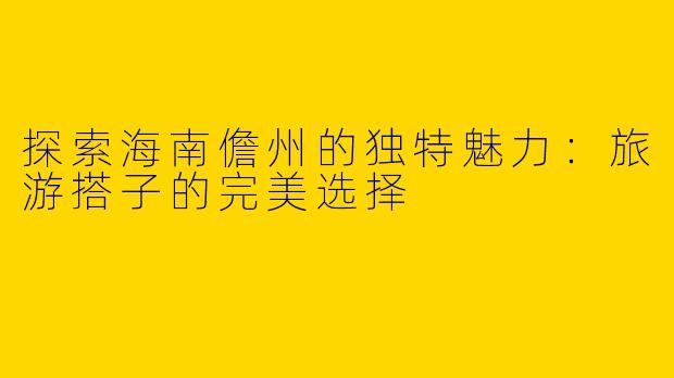 探索海南儋州的独特魅力：旅游搭子的完美选择