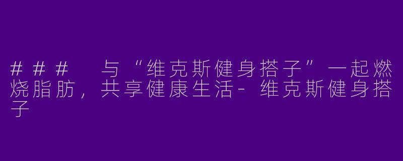 ### 与“维克斯健身搭子”一起燃烧脂肪，共享健康生活-维克斯健身搭子