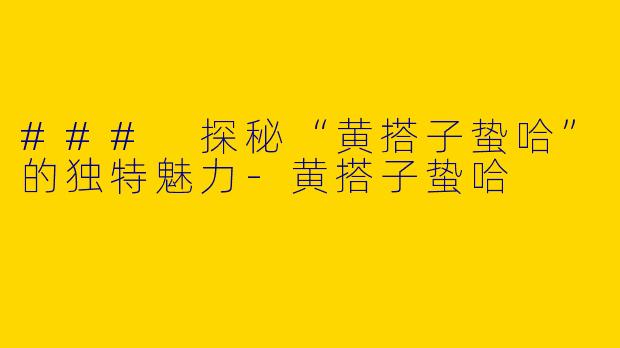 ### 探秘“黄搭子蛰哈”的独特魅力-黄搭子蛰哈