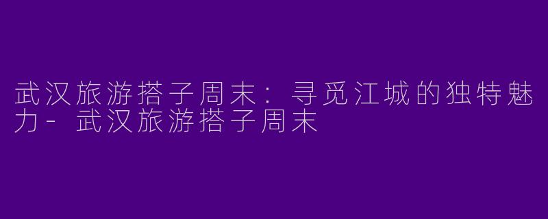 武汉旅游搭子周末:寻觅江城的独特魅力