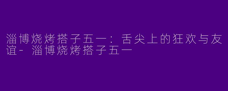 淄博烧烤搭子五一：舌尖上的狂欢与友谊-淄博烧烤搭子五一