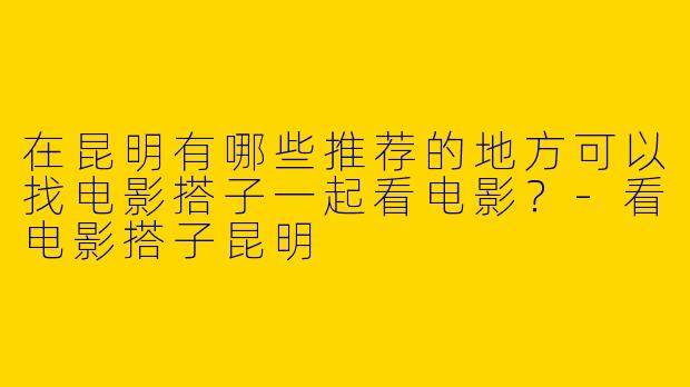 在昆明有哪些推荐的地方可以找电影搭子一起看电影？