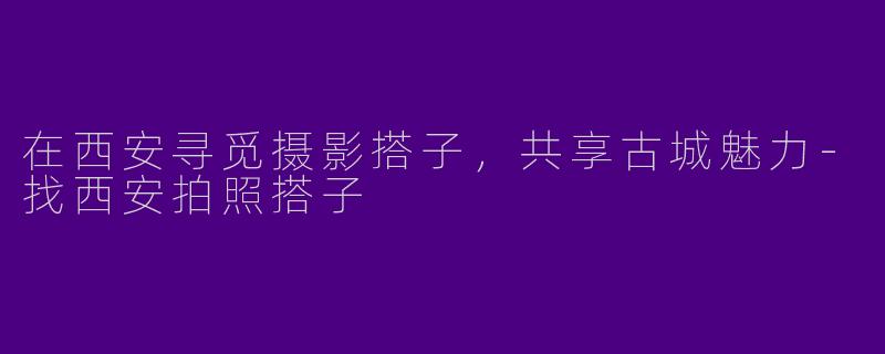 在西安寻觅摄影搭子,共享古城魅力