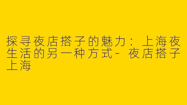 探寻夜店搭子的魅力：上海夜生活的另一种方式-夜店搭子上海