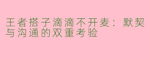 王者搭子滴滴不开麦：默契与沟通的双重考验