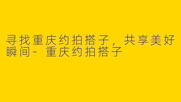 寻找重庆约拍搭子，共享美好瞬间-重庆约拍搭子