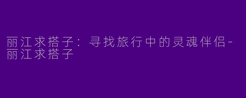 丽江求搭子：寻找旅行中的灵魂伴侣-丽江求搭子