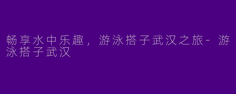 畅享水中乐趣，游泳搭子武汉之旅-游泳搭子武汉
