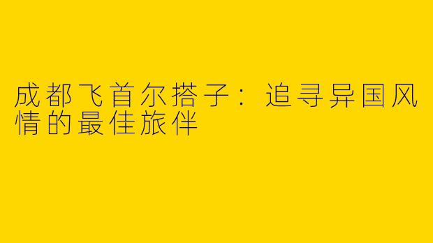 成都飞首尔搭子：追寻异国风情的最佳旅伴
