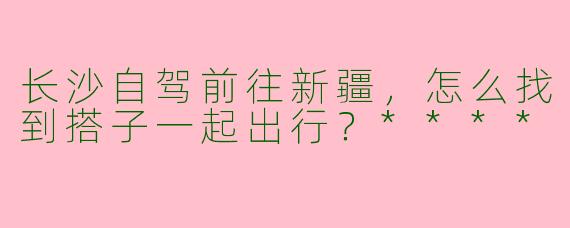 长沙自驾前往新疆,怎么找到搭子一起出行?****