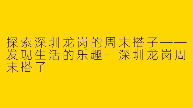 探索深圳龙岗的周末搭子——发现生活的乐趣-深圳龙岗周末搭子