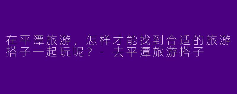 在平潭旅游，怎样才能找到合适的旅游搭子一起玩呢？-去平潭旅游搭子