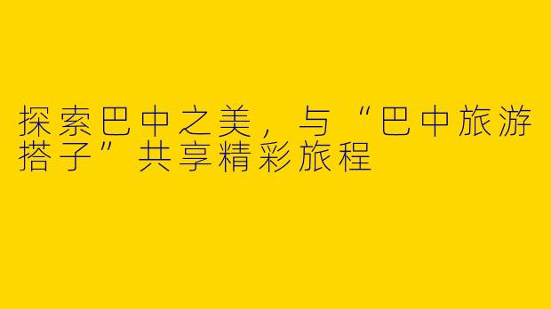 探索巴中之美，与“巴中旅游搭子”共享精彩旅程