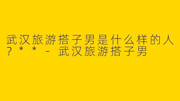 武汉旅游搭子男是什么样的人?**
