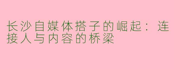 长沙自媒体搭子的崛起：连接人与内容的桥梁
