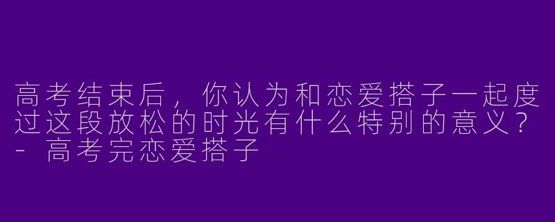 高考结束后,你认为和恋爱搭子一起度过这段放松的时光有什么特别的意义?