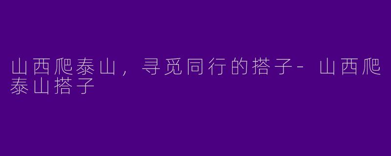 山西爬泰山，寻觅同行的搭子-山西爬泰山搭子