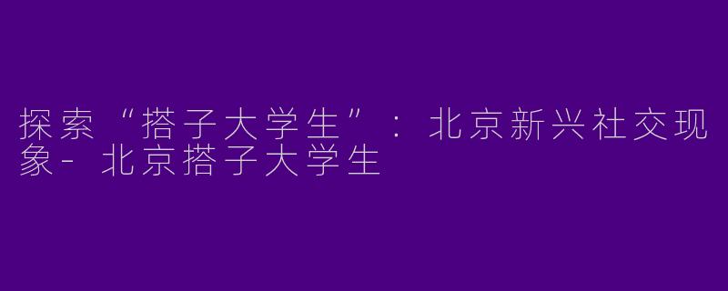 探索“搭子大学生”：北京新兴社交现象