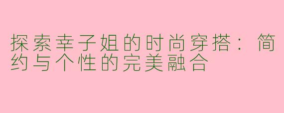 探索幸子姐的时尚穿搭：简约与个性的完美融合