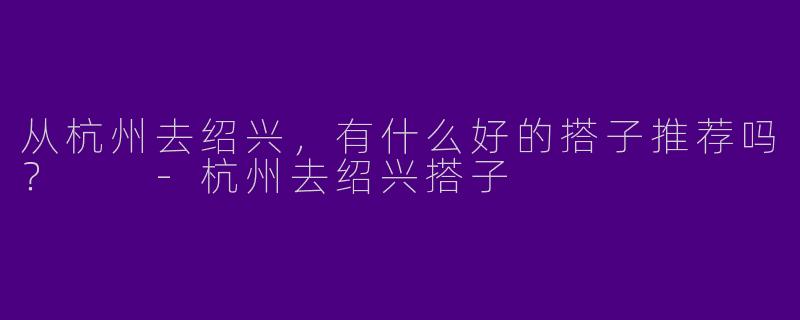 从杭州去绍兴，有什么好的搭子推荐吗？  