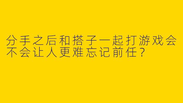 分手之后和搭子一起打游戏会不会让人更难忘记前任？