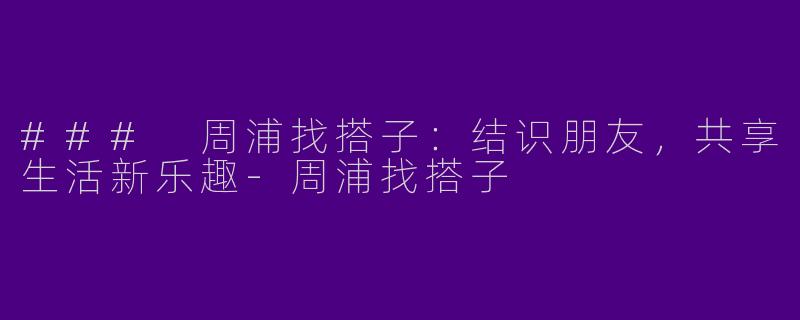 ### 周浦找搭子:结识朋友,共享生活新乐趣