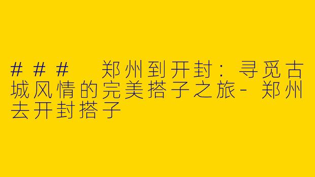 ### 郑州到开封：寻觅古城风情的完美搭子之旅-郑州去开封搭子