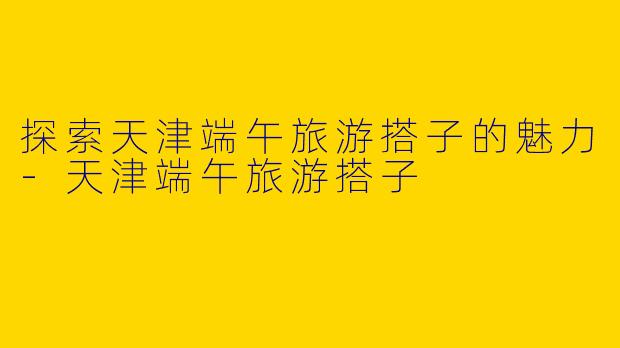 探索天津端午旅游搭子的魅力-天津端午旅游搭子