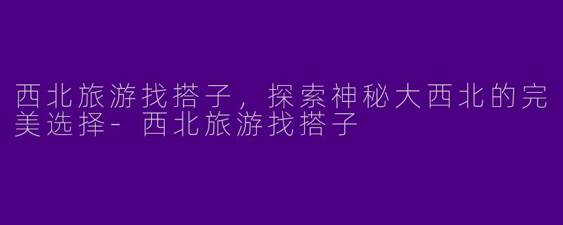 西北旅游找搭子，探索神秘大西北的完美选择-西北旅游找搭子