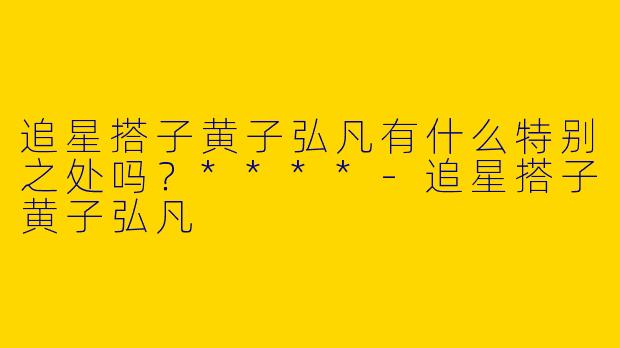 追星搭子黄子弘凡有什么特别之处吗?****