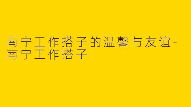 南宁工作搭子的温馨与友谊-南宁工作搭子