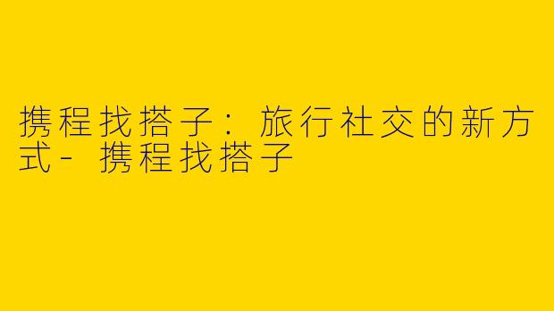 携程找搭子:旅行社交的新方式