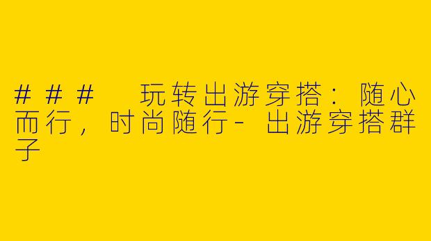 ### 玩转出游穿搭：随心而行，时尚随行-出游穿搭群子