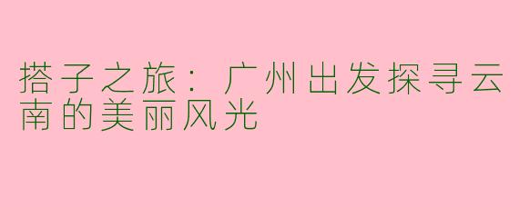 搭子之旅:广州出发探寻云南的美丽风光